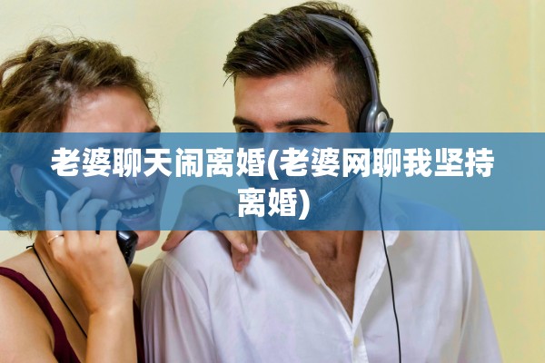 老婆聊天闹离婚(老婆网聊我坚持离婚)