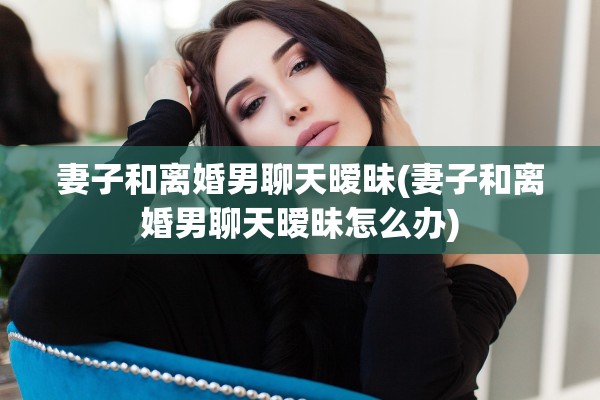 妻子和离婚男聊天暧昧(妻子和离婚男聊天暧昧怎么办) 妻子和离婚男聊天暧昧(妻子和离婚男聊天暧昧怎么办)