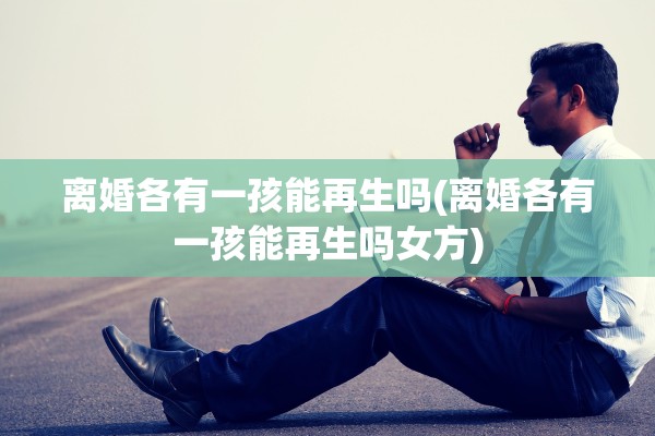 离婚各有一孩能再生吗(离婚各有一孩能再生吗女方)