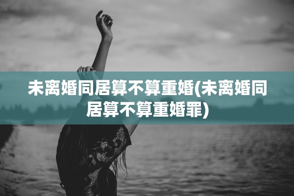 未离婚同居算不算重婚(未离婚同居算不算重婚罪) 未离婚同居算不算重婚(未离婚同居算不算重婚罪)