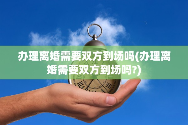 办理离婚需要双方到场吗(办理离婚需要双方到场吗?)