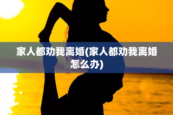 家人都劝我离婚(家人都劝我离婚怎么办)