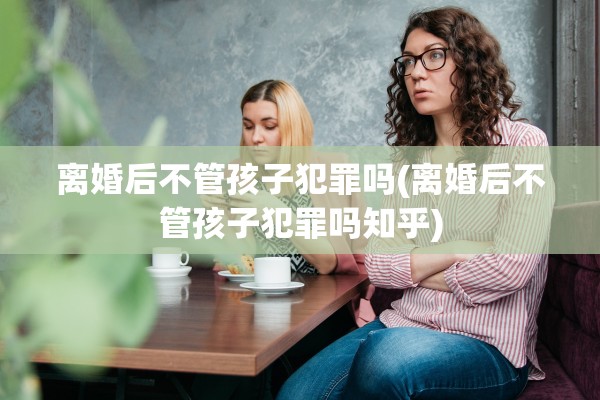 离婚后不管孩子犯罪吗(离婚后不管孩子犯罪吗知乎)