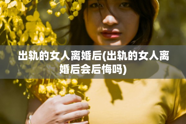 出轨的女人离婚后(出轨的女人离婚后会后悔吗)