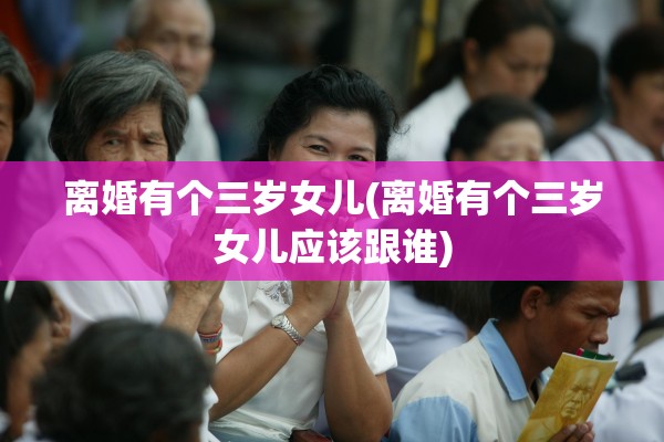 离婚有个三岁女儿(离婚有个三岁女儿应该跟谁)