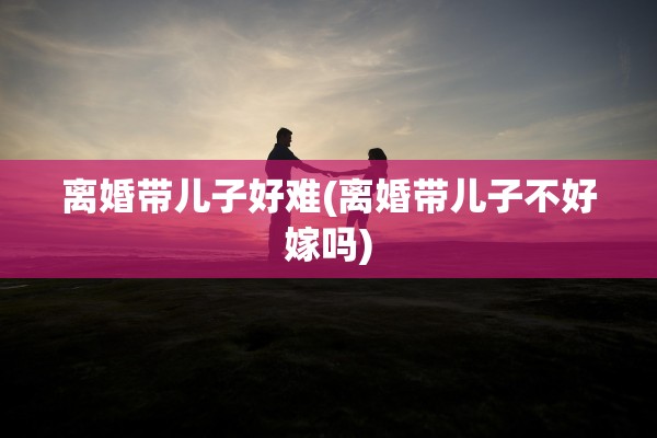 离婚带儿子好难(离婚带儿子不好嫁吗)