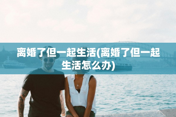 离婚了但一起生活(离婚了但一起生活怎么办)