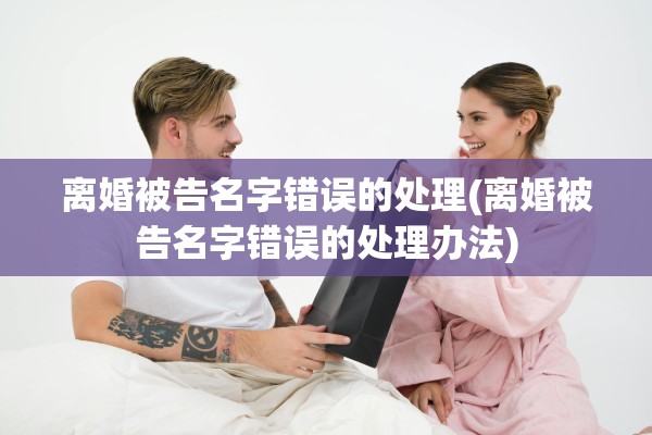 离婚被告名字错误的处理(离婚被告名字错误的处理办法)