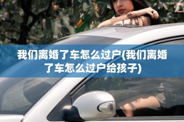 我们离婚了车怎么过户(我们离婚了车怎么过户给孩子)