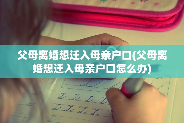 父母离婚想迁入母亲户口(父母离婚想迁入母亲户口怎么办)