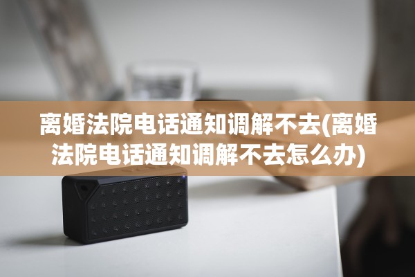 离婚法院电话通知调解不去(离婚法院电话通知调解不去怎么办) 离婚法院电话通知调解不去(离婚法院电话通知调解不去怎么办)