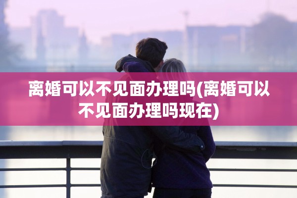 离婚可以不见面办理吗(离婚可以不见面办理吗现在) 离婚可以不见面办理吗(离婚可以不见面办理吗现在)