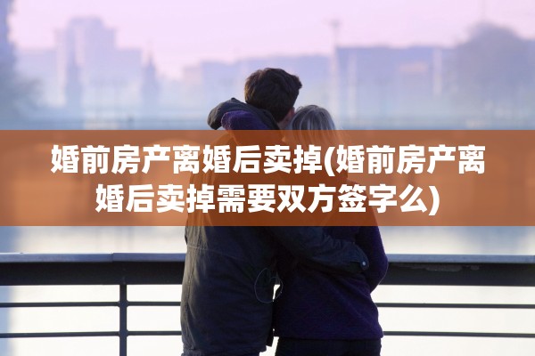 婚前房产离婚后卖掉(婚前房产离婚后卖掉需要双方签字么) 婚前房产离婚后卖掉(婚前房产离婚后卖掉需要双方签字么)