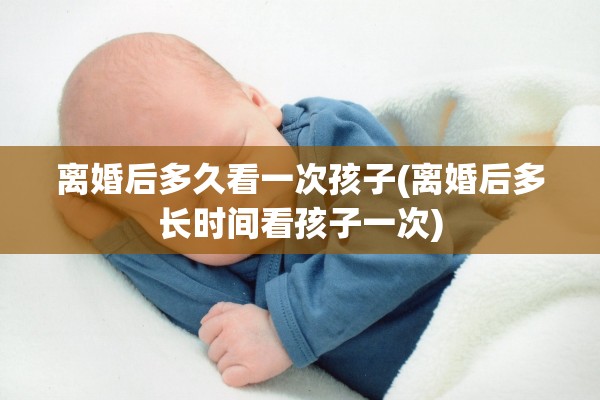 离婚后多久看一次孩子(离婚后多长时间看孩子一次)