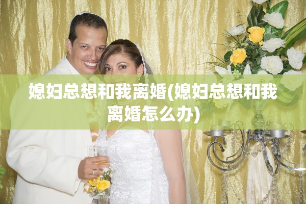 媳妇总想和我离婚(媳妇总想和我离婚怎么办)