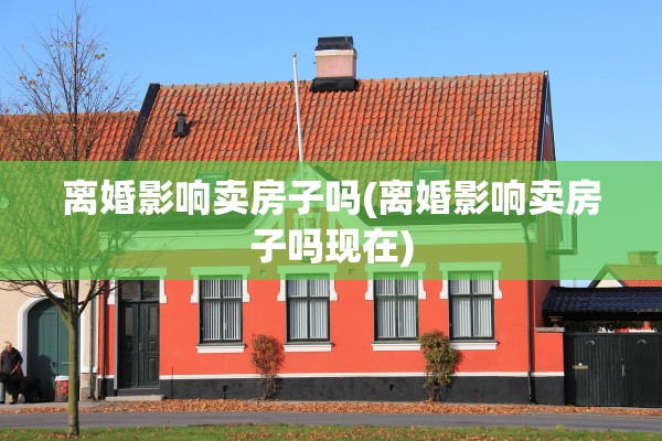 离婚影响卖房子吗(离婚影响卖房子吗现在)