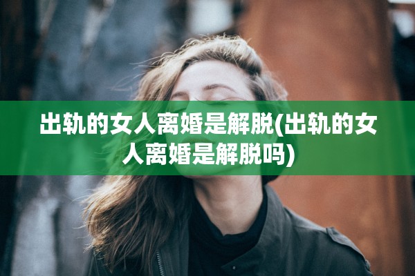 出轨的女人离婚是解脱(出轨的女人离婚是解脱吗)