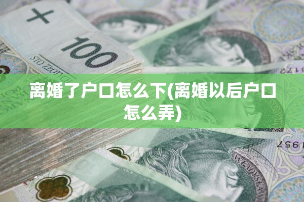 离婚了户口怎么下(离婚以后户口怎么弄)