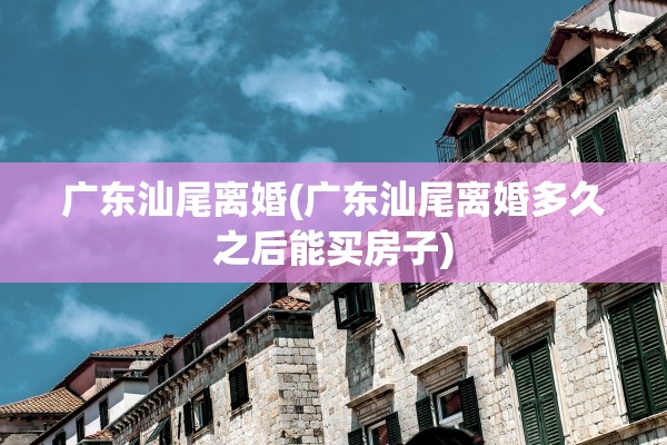 广东汕尾离婚(广东汕尾离婚多久之后能买房子)