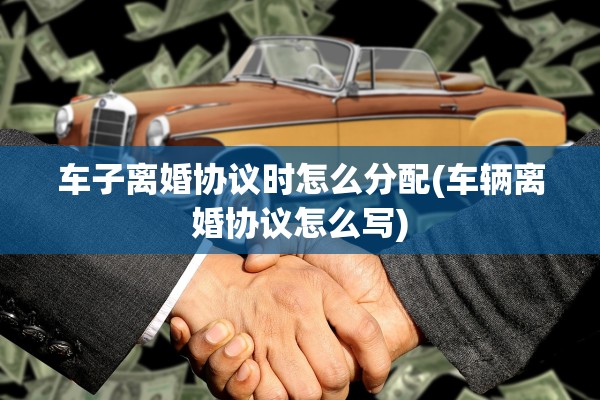 车子离婚协议时怎么分配(车辆离婚协议怎么写)