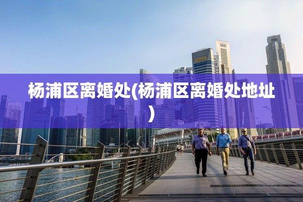 杨浦区离婚处(杨浦区离婚处地址)