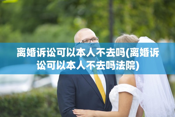 离婚诉讼可以本人不去吗(离婚诉讼可以本人不去吗法院)