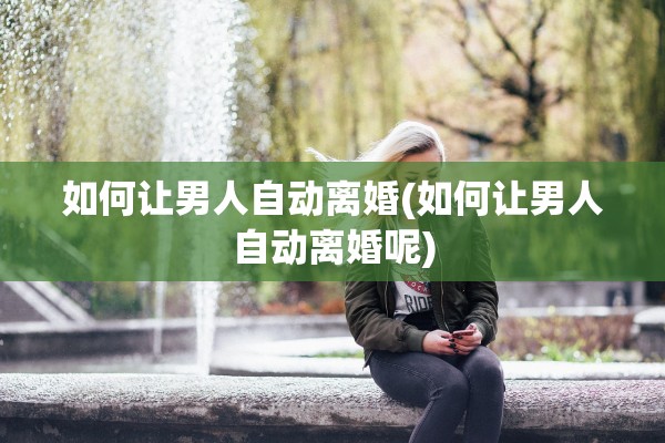 如何让男人自动离婚(如何让男人自动离婚呢)