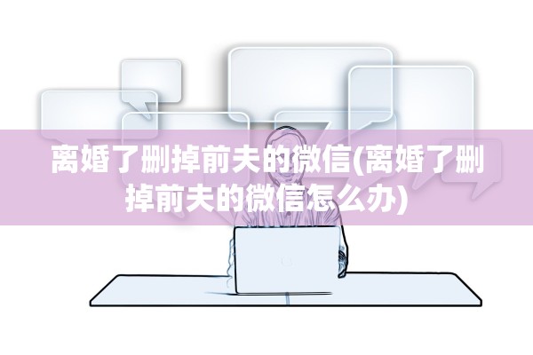 离婚了删掉前夫的微信(离婚了删掉前夫的微信怎么办) 离婚了删掉前夫的微信(离婚了删掉前夫的微信怎么办)