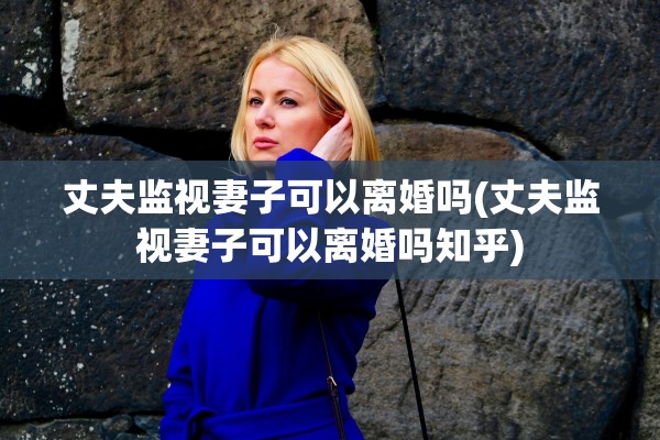 丈夫监视妻子可以离婚吗(丈夫监视妻子可以离婚吗知乎)