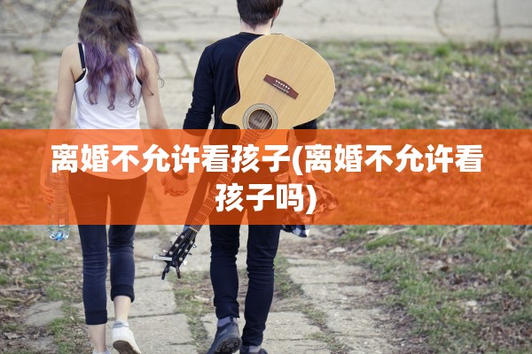 离婚不允许看孩子(离婚不允许看孩子吗)