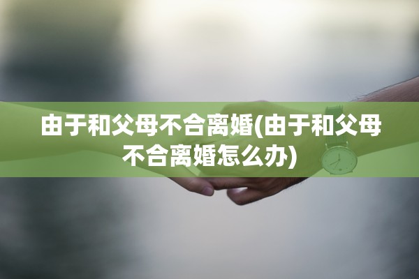 由于和父母不合离婚(由于和父母不合离婚怎么办)