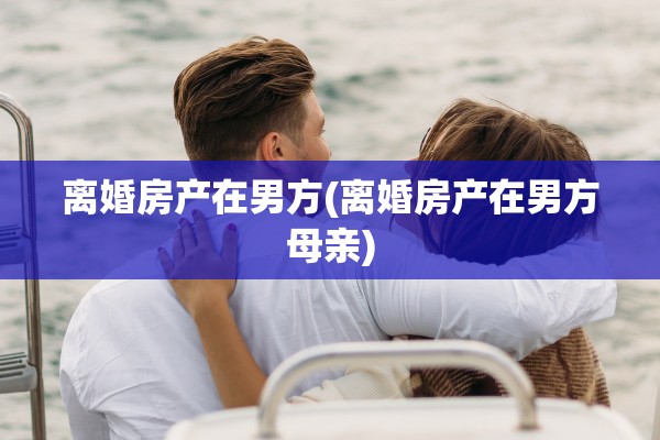 离婚房产在男方(离婚房产在男方母亲)