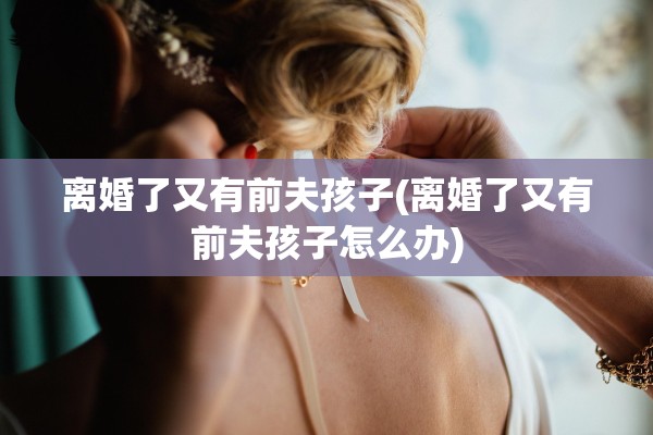 离婚了又有前夫孩子(离婚了又有前夫孩子怎么办)
