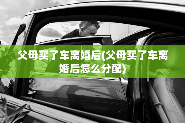 父母买了车离婚后(父母买了车离婚后怎么分配)