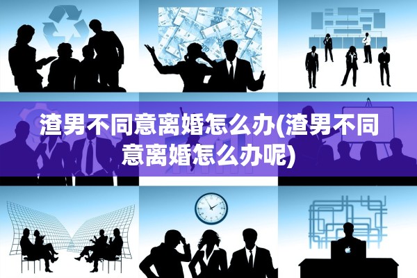 渣男不同意离婚怎么办(渣男不同意离婚怎么办呢)