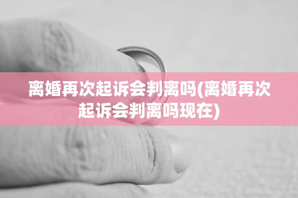 离婚再次起诉会判离吗(离婚再次起诉会判离吗现在)