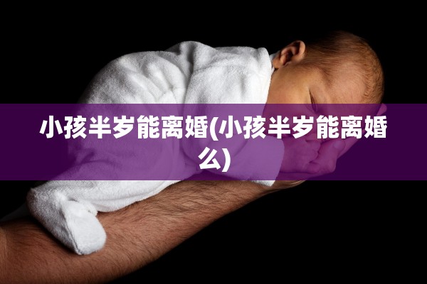 小孩半岁能离婚(小孩半岁能离婚么)