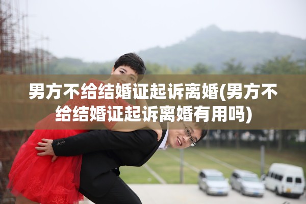 男方不给结婚证起诉离婚(男方不给结婚证起诉离婚有用吗)