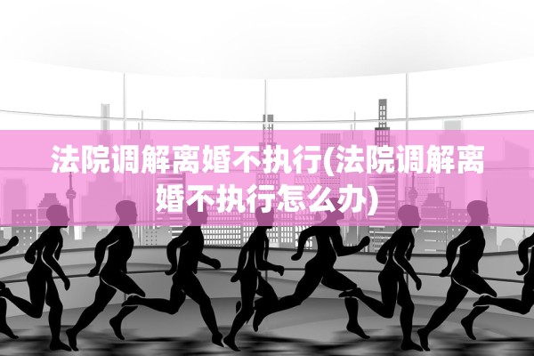 法院调解离婚不执行(法院调解离婚不执行怎么办)