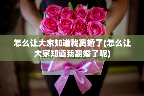 怎么让大家知道我离婚了(怎么让大家知道我离婚了呢) 怎么让大家知道我离婚了(怎么让大家知道我离婚了呢)