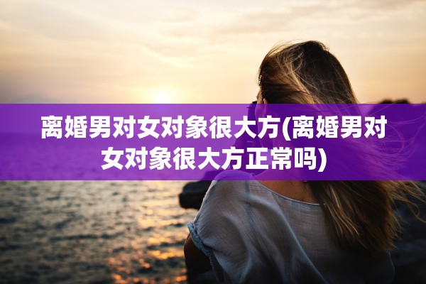 离婚男对女对象很大方(离婚男对女对象很大方正常吗)