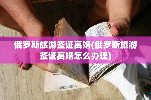 俄罗斯旅游签证离婚(俄罗斯旅游签证离婚怎么办理) 俄罗斯旅游签证离婚(俄罗斯旅游签证离婚怎么办理)