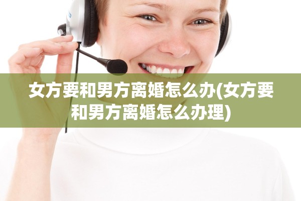 女方要和男方离婚怎么办(女方要和男方离婚怎么办理) 女方要和男方离婚怎么办(女方要和男方离婚怎么办理)