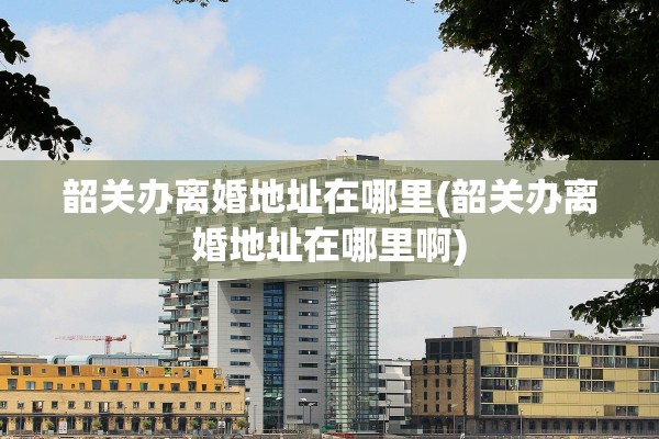 韶关办离婚地址在哪里(韶关办离婚地址在哪里啊)