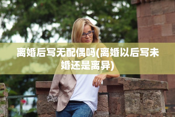离婚后写无配偶吗(离婚以后写未婚还是离异)
