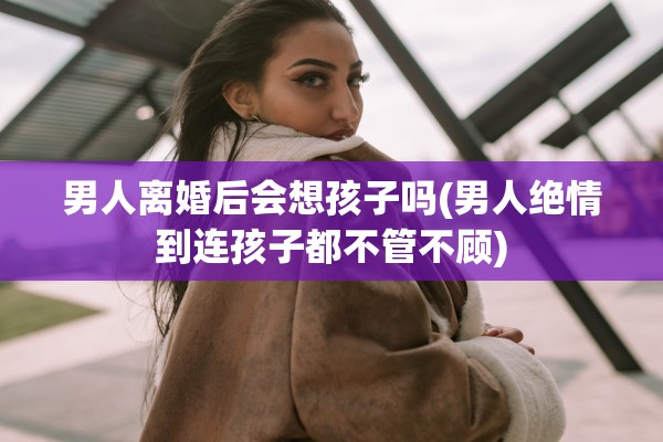 男人离婚后会想孩子吗(男人绝情到连孩子都不管不顾)