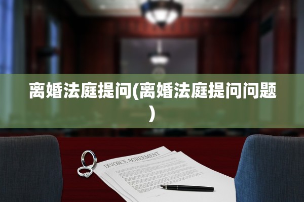 离婚法庭提问(离婚法庭提问问题)