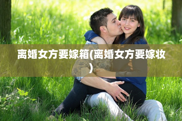离婚女方要嫁箱(离婚女方要嫁妆)