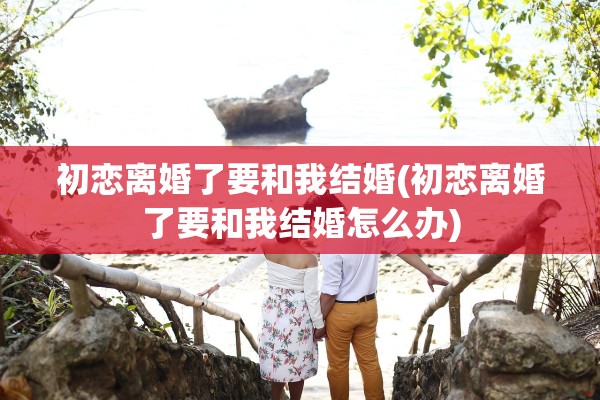 初恋离婚了要和我结婚(初恋离婚了要和我结婚怎么办)