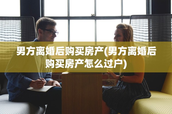 男方离婚后购买房产(男方离婚后购买房产怎么过户)